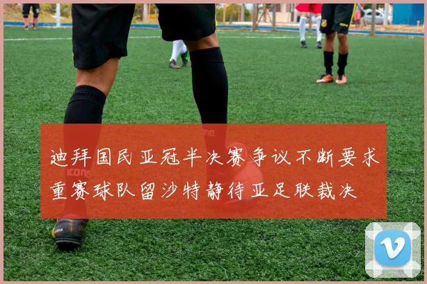 迪拜国民亚冠半决赛争议不断要求重赛球队留沙特静待亚足联裁决