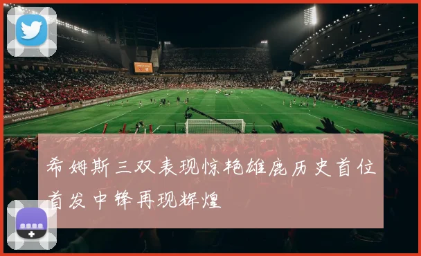 希姆斯三双表现惊艳雄鹿历史首位首发中锋再现辉煌