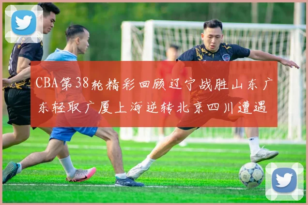 CBA第38轮精彩回顾辽宁战胜山东广东轻取广厦上海逆转北京四川遭遇38连败