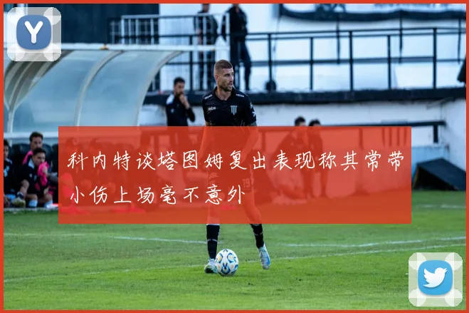 科内特谈塔图姆复出表现称其常带小伤上场毫不意外