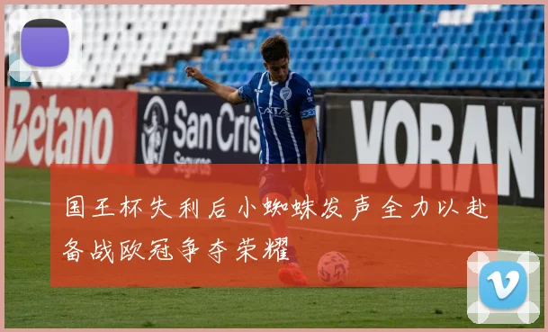 国王杯失利后小蜘蛛发声全力以赴备战欧冠争夺荣耀