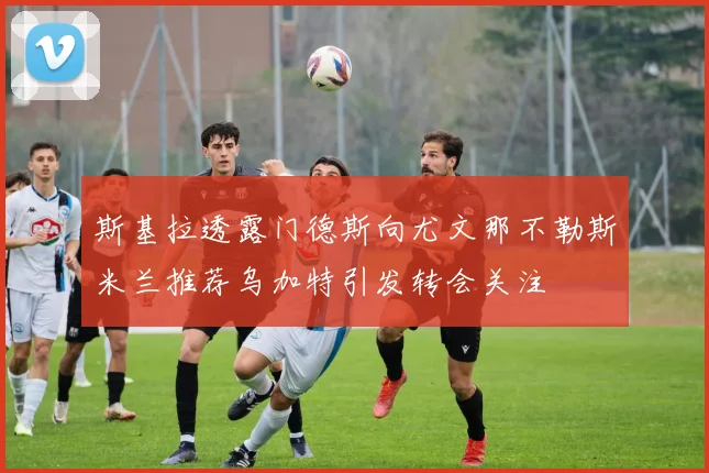 斯基拉透露门德斯向尤文那不勒斯米兰推荐乌加特引发转会关注
