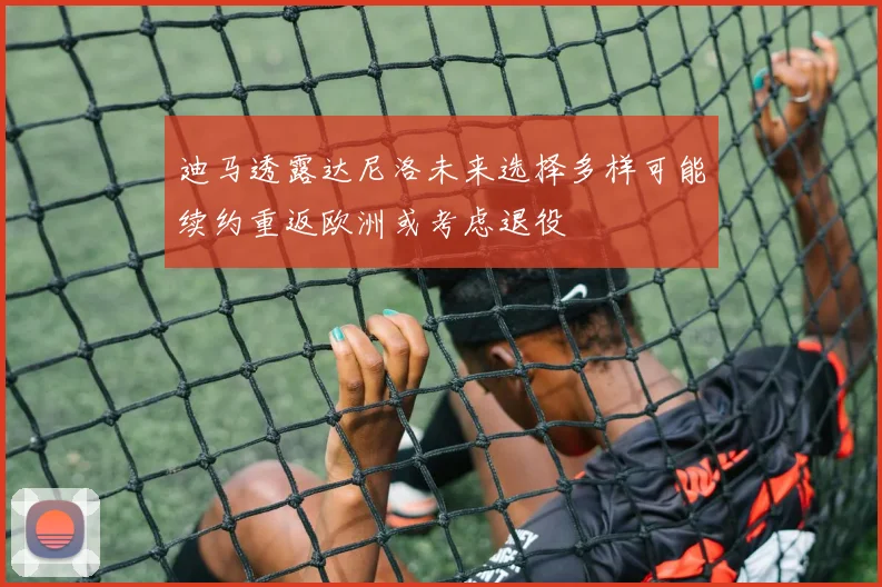 迪马透露达尼洛未来选择多样可能续约重返欧洲或考虑退役