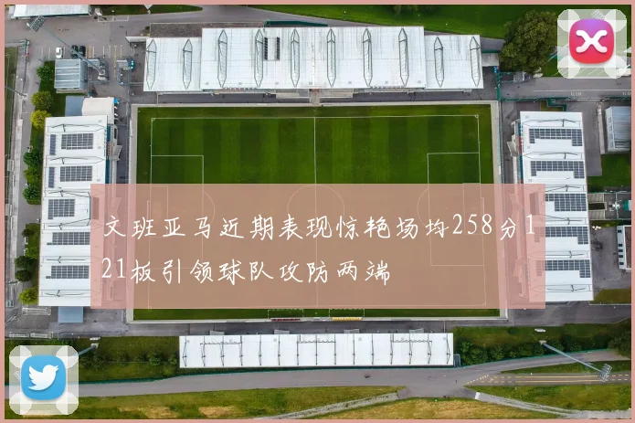 文班亚马近期表现惊艳场均258分121板引领球队攻防两端