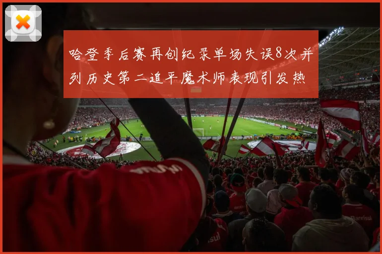 哈登季后赛再创纪录单场失误8次并列历史第二追平魔术师表现引发热议