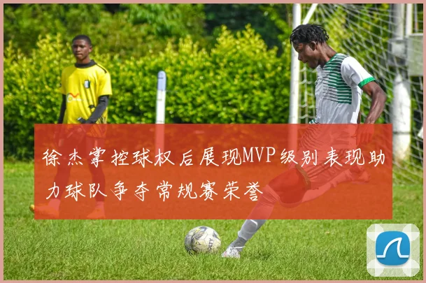 徐杰掌控球权后展现MVP级别表现助力球队争夺常规赛荣誉
