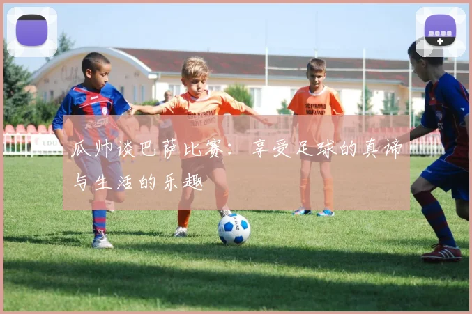 瓜帅谈巴萨比赛：享受足球的真谛与生活的乐趣