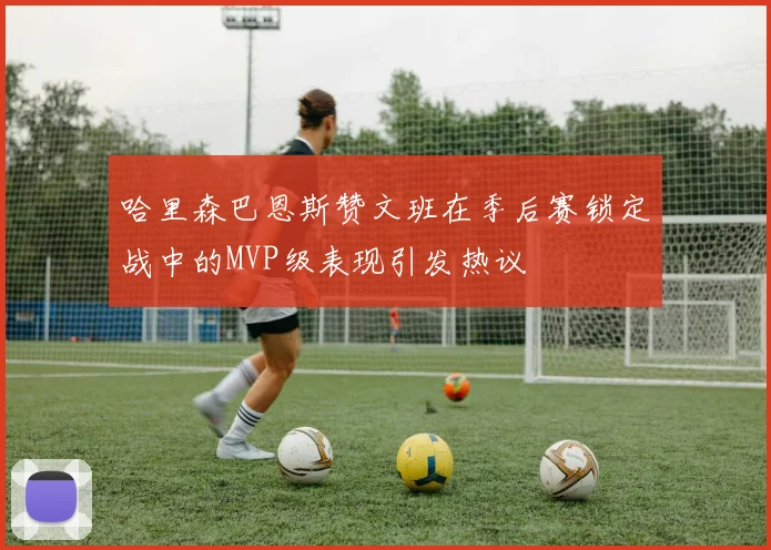 哈里森巴恩斯赞文班在季后赛锁定战中的MVP级表现引发热议