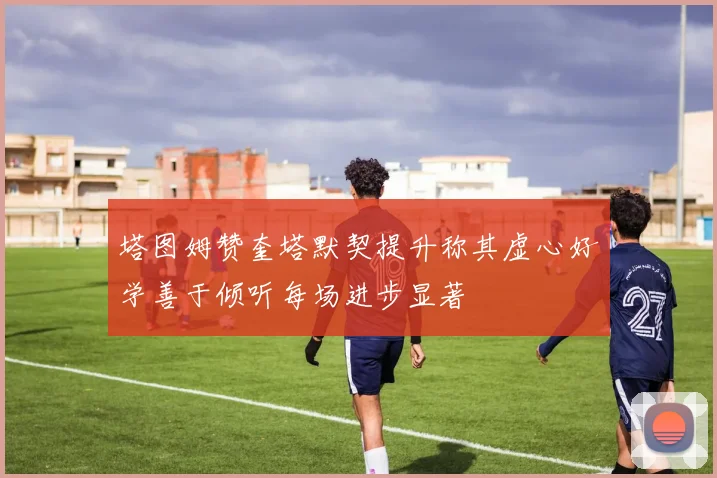 塔图姆赞奎塔默契提升称其虚心好学善于倾听每场进步显著