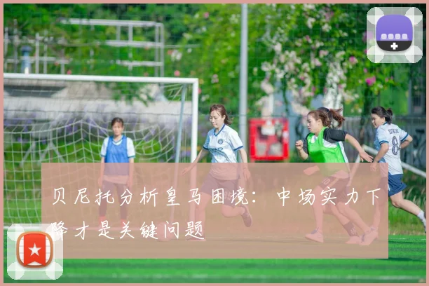 贝尼托分析皇马困境：中场实力下降才是关键问题