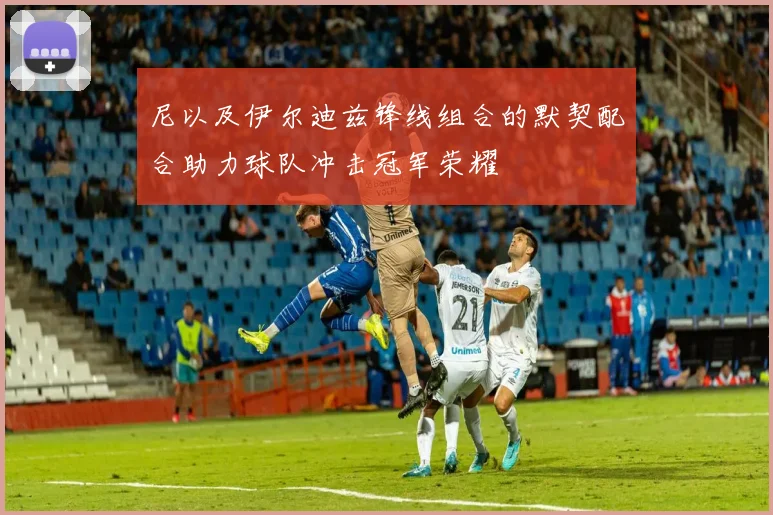 尼以及伊尔迪兹锋线组合的默契配合助力球队冲击冠军荣耀