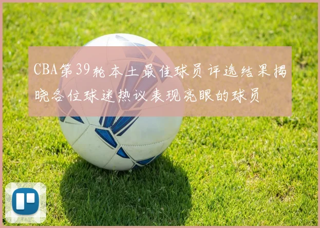 CBA第39轮本土最佳球员评选结果揭晓各位球迷热议表现亮眼的球员