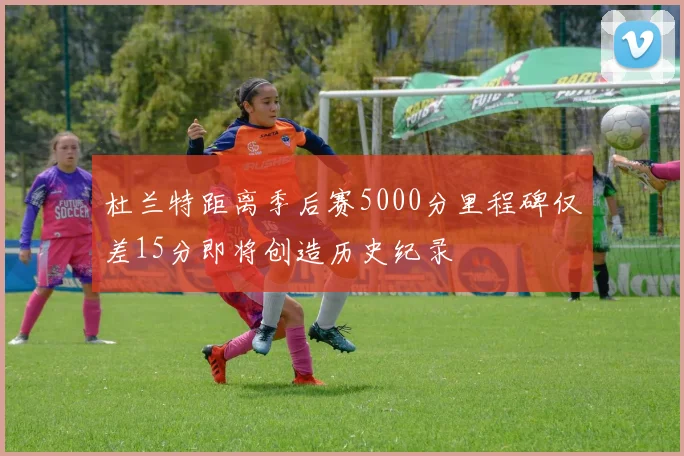杜兰特距离季后赛5000分里程碑仅差15分即将创造历史纪录