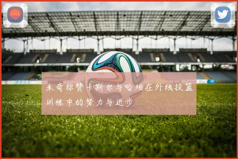 米奇称赞卡斯尔与哈珀在外线投篮训练中的努力与进步
