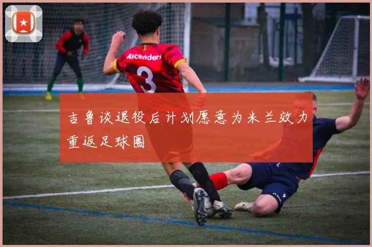 吉鲁谈退役后计划愿意为米兰效力重返足球圈