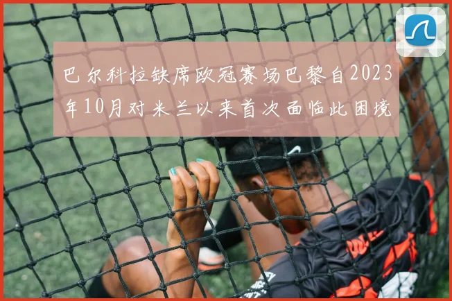 巴尔科拉缺席欧冠赛场巴黎自2023年10月对米兰以来首次面临此困境